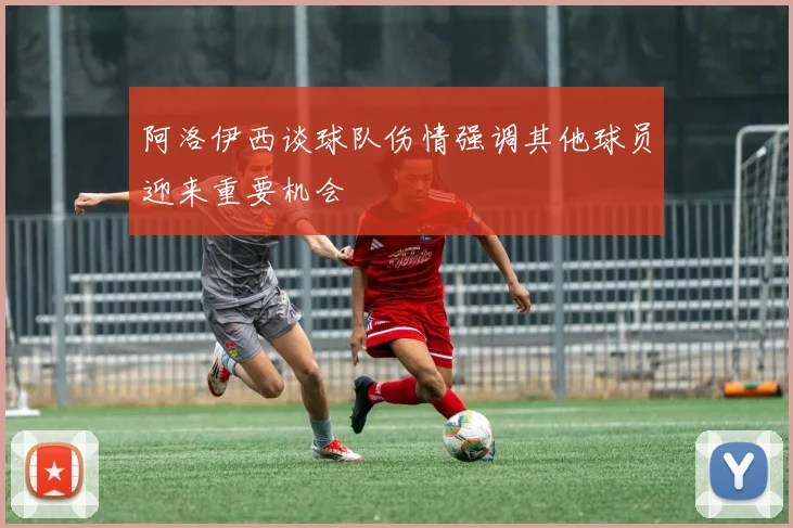 阿洛伊西谈球队伤情强调其他球员迎来重要机会