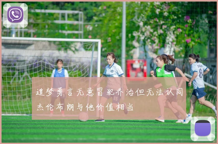 追梦勇言无意冒犯乔治但无法认同杰伦布朗与他价值相当