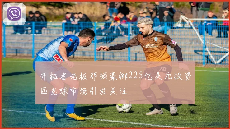 开拓者老板邓顿豪掷225亿美元投资匹克球市场引发关注