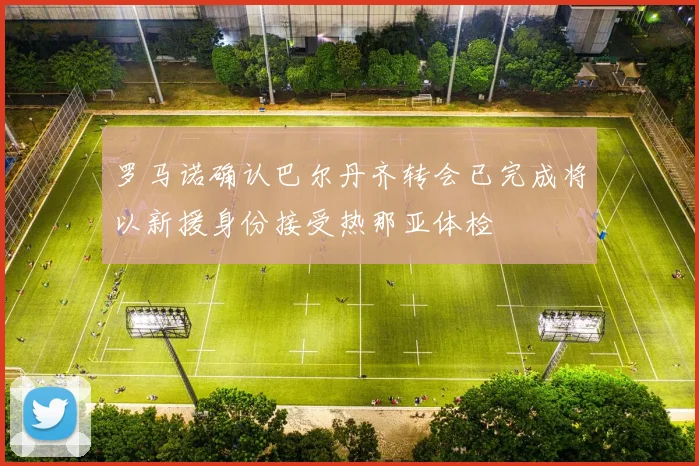 罗马诺确认巴尔丹齐转会已完成将以新援身份接受热那亚体检