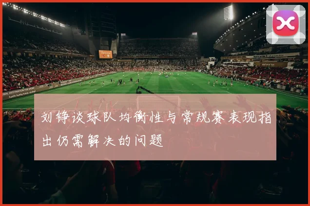 刘铮谈球队均衡性与常规赛表现指出仍需解决的问题