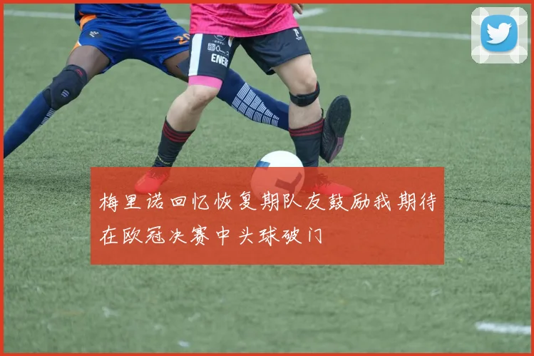 梅里诺回忆恢复期队友鼓励我期待在欧冠决赛中头球破门