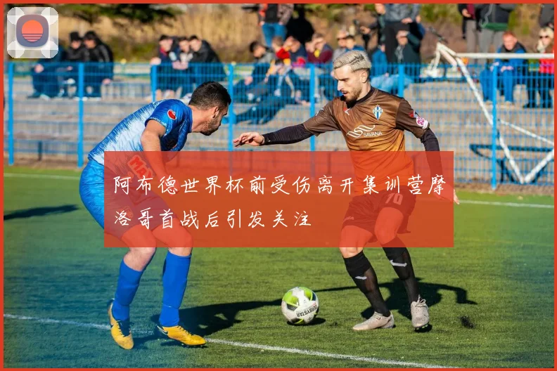 阿布德世界杯前受伤离开集训营摩洛哥首战后引发关注