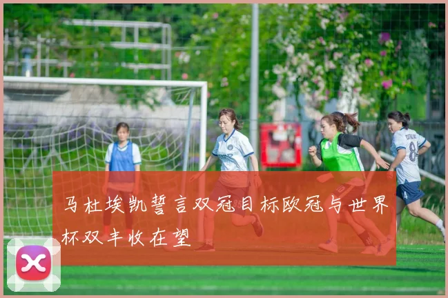 马杜埃凯誓言双冠目标欧冠与世界杯双丰收在望