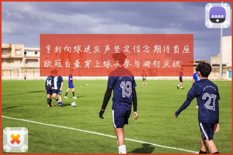 亨利向球迷发声坚定信念期待首座欧冠自豪穿上球衣参与游行庆祝