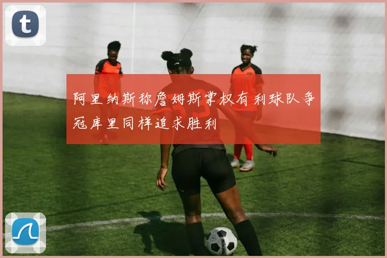 阿里纳斯称詹姆斯掌权有利球队争冠库里同样追求胜利