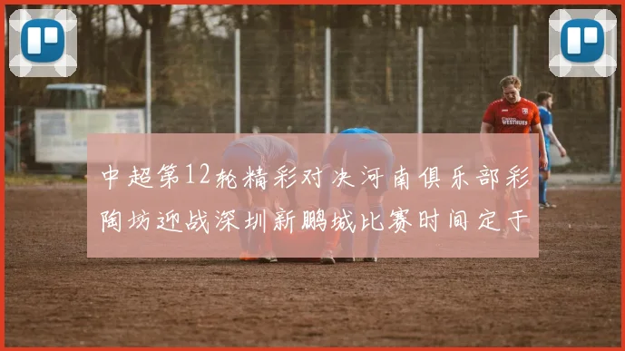 中超第12轮精彩对决河南俱乐部彩陶坊迎战深圳新鹏城比赛时间定于5月15日19点35分