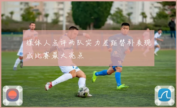 媒体人点评两队实力差距替补表现成比赛最大亮点