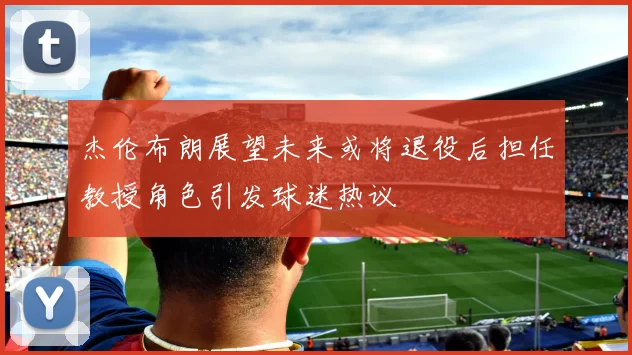 杰伦布朗展望未来或将退役后担任教授角色引发球迷热议